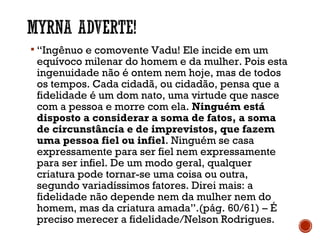  “Ingênuo e comovente Vadu! Ele incide em um
equívoco milenar do homem e da mulher. Pois esta
ingenuidade não é ontem nem hoje, mas de todos
os tempos. Cada cidadã, ou cidadão, pensa que a
fidelidade é um dom nato, uma virtude que nasce
com a pessoa e morre com ela. Ninguém está
disposto a considerar a soma de fatos, a soma
de circunstância e de imprevistos, que fazem
uma pessoa fiel ou infiel. Ninguém se casa
expressamente para ser fiel nem expressamente
para ser infiel. De um modo geral, qualquer
criatura pode tornar-se uma coisa ou outra,
segundo variadíssimos fatores. Direi mais: a
fidelidade não depende nem da mulher nem do
homem, mas da criatura amada”.(pág. 60/61) – É
preciso merecer a fidelidade/Nelson Rodrigues.
 