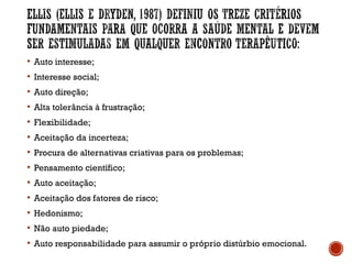  Auto interesse;
 Interesse social;
 Auto direção;
 Alta tolerância à frustração;
 Flexibilidade;
 Aceitação da incerteza;
 Procura de alternativas criativas para os problemas;
 Pensamento científico;
 Auto aceitação;
 Aceitação dos fatores de risco;
 Hedonismo;
 Não auto piedade;
 Auto responsabilidade para assumir o próprio distúrbio emocional.
 