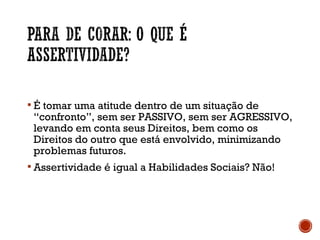  É tomar uma atitude dentro de um situação de
“confronto”, sem ser PASSIVO, sem ser AGRESSIVO,
levando em conta seus Direitos, bem como os
Direitos do outro que está envolvido, minimizando
problemas futuros.
 Assertividade é igual a Habilidades Sociais? Não!
 