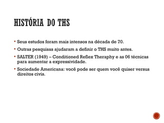  Seus estudos foram mais intensos na década de 70.
 Outras pesquisas ajudaram a definir o THS muito antes.
 SALTER (1949) – Conditioned Reflex Theraphy e as 06 técnicas
para aumentar a expressividade.
 Sociedade Americana: você pode ser quem você quiser versus
direitos civis.
 