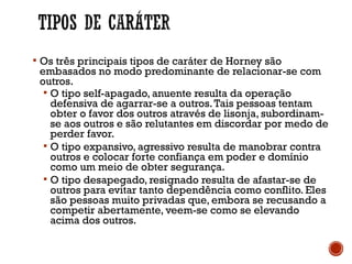  Os três principais tipos de caráter de Horney são
embasados no modo predominante de relacionar-se com
outros.
 O tipo self-apagado, anuente resulta da operação
defensiva de agarrar-se a outros.Tais pessoas tentam
obter o favor dos outros através de lisonja, subordinam-
se aos outros e são relutantes em discordar por medo de
perder favor.
 O tipo expansivo, agressivo resulta de manobrar contra
outros e colocar forte confiança em poder e domínio
como um meio de obter segurança.
 O tipo desapegado, resignado resulta de afastar-se de
outros para evitar tanto dependência como conflito. Eles
são pessoas muito privadas que, embora se recusando a
competir abertamente, veem-se como se elevando
acima dos outros.
 