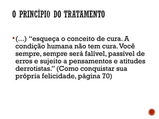 (...) “esqueça o conceito de cura. A
condição humana não tem cura.Você
sempre, sempre será falível, passível de
erros e sujeito a pensamentos e atitudes
derrotistas.” (Como conquistar sua
própria felicidade, página 70)
 