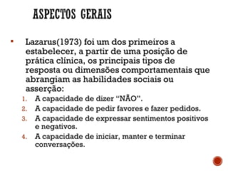  Lazarus(1973) foi um dos primeiros a
estabelecer, a partir de uma posição de
prática clínica, os principais tipos de
resposta ou dimensões comportamentais que
abrangiam as habilidades sociais ou
asserção:
1. A capacidade de dizer “NÃO”.
2. A capacidade de pedir favores e fazer pedidos.
3. A capacidade de expressar sentimentos positivos
e negativos.
4. A capacidade de iniciar, manter e terminar
conversações.
 