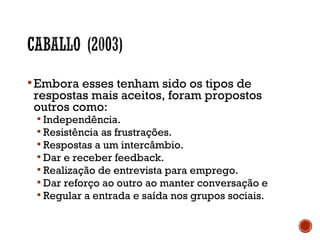 Embora esses tenham sido os tipos de
respostas mais aceitos, foram propostos
outros como:
 Independência.
 Resistência as frustrações.
 Respostas a um intercâmbio.
 Dar e receber feedback.
 Realização de entrevista para emprego.
 Dar reforço ao outro ao manter conversação e
 Regular a entrada e saída nos grupos sociais.
 