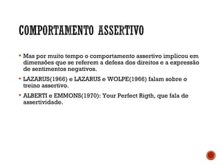  Mas por muito tempo o comportamento assertivo implicou em
dimensões que se referem a defesa dos direitos e a expressão
de sentimentos negativos.
 LAZARUS(1966) e LAZARUS e WOLPE(1966) falam sobre o
treino assertivo.
 ALBERTI e EMMONS(1970): Your Perfect Rigth, que fala de
assertividade.
 