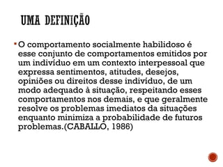 O comportamento socialmente habilidoso é
esse conjunto de comportamentos emitidos por
um indivíduo em um contexto interpessoal que
expressa sentimentos, atitudes, desejos,
opiniões ou direitos desse indivíduo, de um
modo adequado à situação, respeitando esses
comportamentos nos demais, e que geralmente
resolve os problemas imediatos da situações
enquanto minimiza a probabilidade de futuros
problemas.(CABALLO, 1986)
 