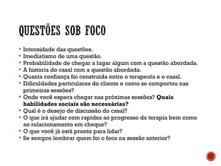 Intensidade das questões.
 Imediatismo de uma questão.
 Probabilidade de chegar a lugar algum com a questão abordada.
 A historia do casal com a questão abordada.
 Quanta confiança foi construída entre o terapeuta e o casal.
 Dificuldades particulares do cliente e como se comportou nas
primeiras sessões?
 Onde você espera chegar nas próximas sessões? Quais
habilidades sociais são necessárias?
 Qual é o desejo de discussão do casal?
 O que irá ajudar com rapidez ao progresso da terapia bem como
ao relacionamento em cheque?
 O que você já está pronto para lidar?
 Se sempre lembrar quem foi o foco na sessão anterior?
 