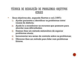  Seus objetivos são, segundo Hawton e col.(1997):
1) Ajudar pacientes a identificar os problemas como
causas da disforia;
2) Ajudá-lo a reconhecer os recursos que possuem para
abordar suas dificuldades;
3) Ensinar-lhes um método sistemático de superar
problemas atuais;
4) Incrementar seu senso de controle sobre os problemas;
5) Oferecer-lhes um método para lidar com problemas
futuros.
 