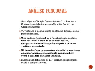 ANÁLISE FUNCIONAL
1. A via régia da Terapia Comportamental ou Analítico-
Comportamental e inerente as Terapias Cognitivo-
Comportamentais.
2. Talvez tenha a mesma função da atenção flutuante como
para psicanálise.
3.Uma análise funcional ou a “contingência dos três
termos” inclui a medida dos antecedentes,
comportamentos e consequências para avaliar as
variáveis de controle.
4.Há de se lembrar que as entrevistas são imprecisas e
o comportamento está constante mudança, bem
como a vida tem variáveis infinitas.
5. Baseada nas definições de B. F. Skinner e seus estudos
sobre o comportamento.
 