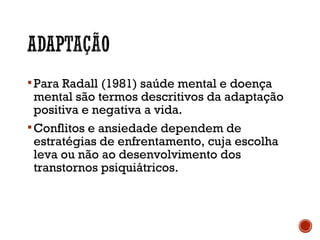 Para Radall (1981) saúde mental e doença
mental são termos descritivos da adaptação
positiva e negativa a vida.
Conflitos e ansiedade dependem de
estratégias de enfrentamento, cuja escolha
leva ou não ao desenvolvimento dos
transtornos psiquiátricos.
 