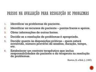 1. Identificar os problemas do paciente.
2. Identificar os recursos do paciente – pontos fracos e apoios.
3. Obter informações de outras fontes.
4. Decidir se a resolução de problemas é apropriada.
5. Decidir quanto às disposições práticas – quem estará
envolvido, número provável de sessões, duração, tempo,
etc.
6. Estabelecer um contrato terapêutico que inclua
responsabilidades do paciente e do terapeuta na resolução
de problemas.
Hawton, K. e Kirk, J, (1997)
 