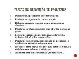 1. Decidir quais problemas abordar primeiro.
2. Estabelecer objetivos de comum acordo.
3. Elaborar os passos necessários para alcançar os
objetivos.
4. Decidir as tarefas necessárias para abordar o primeiro
passo.
5. Revisar progressos na próxima sessão de terapia,
inclusive dificuldades encontradas.
6. Decidir próximo passo, dependendo do progresso, e
estabelecer as tarefas subsequentes.
7. Proceder, como acima, aos objetivos estabelecidos, ou
redefinir os problemas e objetivos.
8. Trabalhar problemas adicionais (se necessário).
 