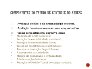 1. Avaliação do nível e da sintomatologia do stress.
2. Avaliação de estressores externos e autoproduzidos.
3. Treino comportamental-cognitivo inclui:
• Mudança do estilo cognitivo;
• Redução da excitabilidade emocional;
• Redução da excitabilidade física;
• Treino de assertividade e afetividade;
• Treino em resolução de problemas;
• Autocontrole da ansiedade;
• Manejo da hostilidade e irritabilidade;
• Administração do tempo.
• Redução do Padrão Tipo A do comportamento.
 