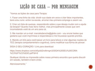 LIÇÃO DE CASA – POR MENSAGEM
”Vamos as lições de casa para Terapia:
1. Fazer uma linha da vida: dividir sua idade em anos e citar fatos importantes,
bons e/ou ruins: entrei na escola, arrumei meu primeiro emprego e assim vai.
2. Criar um lista de queixas, respondendo sobre o que deseja mudar com a ajuda
da terapia? Quanto mais itens melhor, mas principalmente coisas que vem
incomodando você de um ano para cá.
3. Me mandar um e-mail: marcelodarocha@globo.com - vou enviar testes que
gostaria que você imprimisse e respondesse e me trouxesse quando prontos. 
4. Mando um link para você baixar um livro para leitura e criar algumas noções de
TCC (terapia comportamental e cognitiva), como modificar sua forma de pensar:
SIGA O SEU CORAÇÃO / Link para download
https://www.dropbox.com/s/k0ydid2nxlkmgm3/SIGA%20SEU%20CORA
%C3%87%C3%83O.pdf?dl=0
Qualquer dúvida ou impressão sobre nosso primeiro encontro que queira discutir
em sessão, também é bem-vindo.
Atenciosamente,”
 