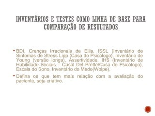 INVENTÁRIOS E TESTES COMO LINHA DE BASE PARA
COMPARAÇÃO DE RESULTADOS
 BDI, Crenças Irracionais de Ellis, ISSL (Inventário de
Sintomas de Stress Lipp (Casa do Psicólogo), Inventário de
Young (versão longa), Assertividade, IHS (Inventário de
Habilidade Sociais – Casal Del Prette/Casa do Psicólogo),
Escala do Sono, Inventário do Medo(Wolpe).
 Defina os que tem mais relação com a avaliação do
paciente, seja criativo.
 