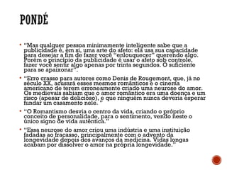  “Mas qualquer pessoa minimamente inteligente sabe que a
publicidade é, em si, uma arte do afeto: ela usa sua capacidade
para desejar a fim de fazer você “enlouquecer” querendo algo.
Porém o princípio da publicidade é usar o afeto sob controle,
fazer você sentir algo apenas por trinta segundos. O suficiente
para se apaixonar”.
 “Erro crasso para autores como Denis de Rougemont, que, já no
século XX, acusará esses mesmos românticos e o cinema
americano de terem erroneamente criado uma neurose do amor.
Os medievais sabiam que o amor romântico era uma doença e um
risco (apesar de delicioso), e que ninguém nunca deveria esperar
fundar um casamento nele. ”
 “O Romantismo desvia o centro da vida, criando o próprio
conceito de personalidade, para o sentimento, vendo neste o
único signo de vida autêntica.”
 “Essa neurose do amor criou uma indústria e uma instituição
fadadas ao fracasso, principalmente com o advento da
longevidade depois dos avanços da medicina. Vidas longas
acabam por dissolver o amor na própria longevidade.”
 