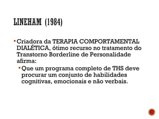 Criadora da TERAPIA COMPORTAMENTAL
DIALÉTICA, ótimo recurso no tratamento do
Transtorno Borderline de Personalidade
afirma:
Que um programa completo de THS deve
procurar um conjunto de habilidades
cognitivas, emocionais e não verbais.
 