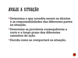 Determina o que acredita serem os direitos
e as responsabilidades das diferentes partes
na situação.
Determine as prováveis consequências a
curto e a longo prazo dos diferentes
caminhos de ação.
Decida como se comportará na situação.
 