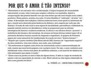  “Romantismo é um mal-estar com a modernização. A lógica burguesa de racionalidade
instrumental, ou seja, tudo é meio para ampliar a eficácia e os resultados, destrói a
autopercepção das pessoas fazendo com que elas sintam que são mera função numa cadeia
produtiva. Numa palavra, sentimo-nos coisa. O nome filosófico é “reificação”, do latim “rei”,
coisas. A devastação das tradições e hábitos medievais levou muita gente ao sentimento de
que o mundo seria destruído pelos fanáticos do dinheiro, sem respeito por nada que não
dinheiro. O modo de vida rural (e seus signos de durabilidade, permanência e fidelidade ao
passado estável) entrava em decadência e todos se preparavam para os cálculos
estratégicos de homens e mulheres modernas. A ciência e sua eficácia técnica “provava” a
ineficiência dos deuses e dos ancestrais. As crenças em forças divinas cediam lugar à fé na
autonomia decisória humana munida de máquinas e engenharia. A epopeia de Prometeu
seguia seu curso inexorável de transformação do mundo em mera “técnica humana”.”
 “Naquilo que o poeta romântico John Keats (século XIX) chamava de “capacidade negativa”
da alma romântica: viver sem ciência, sem razão, sem civilização”
 “Os sentimentos se impõem como forma de autenticidade contra a instrumentalização de
tudo, mesmo que seus heróis paguem com a própria morte. Por isso, o amor romântico será
identificado como a forma mais plena de existência autêntica, a mil anos-luz de distância da
vida interesseira que assola o mundo.”
 “Quem nunca se perdeu no amor é falso de alguma forma. O afeto é o lugar da verdade do
sujeito e não sua capacidade de calcular a vida. Muito cálculo na vida implica dissolução da
alma numa planilha de Excel.”
In.: PONDÉ, L.F. - AMOR PARA CORAJOSOS.
 