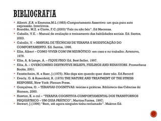  Alberti ,E.R. e Emmons,M.L (1983)-Comportamento Assertivo: um guia para auto
expressão. Interlivros.
 Brandão, M.Z. e Conte, F.C.(2003)”Falo ou não falo”. Ed Mecenas.
 Caballo, V.E. – Manual de avaliação e treinamento das habilidades sociais. Ed. Santos,
2003.
 Caballo, V. – MANUAL DE TÉCNICAS DE TERAPIA E MODIFICAÇÃO DO
COMPORTAMENTO. Ed. Santos, 1996.
 Ellis, Albert – COMO VIVER COM UM NEURÓTICO: em casa e no trabalho. Artenova,
1976.
 Ellis, A. & Lange, A. – FIQUE FRIO! Ed. Best Seller, 1997.
 Ellis, A. – OVERCOMING DESTRUTIVE BELIEFS, FEELINGS AND BEHAVIORS. Prometheus
Books, 2001.
 Fensterheim, H. e Baer, J.(1975). Não diga sim quando quer dizer não. Ed.Record
 Everly, G. & Rosenfeld, R. (1979) THE NATURE AND TREATMENT OF THE STRESS
RESPONSE, New York: Plenum Press.
 Gonçalves, O. – TERAPIAS COGNITVAS: teorias e práticas. Biblioteca das Ciências do
Homem, 2000.
 Hawton, K. e col – “TERAPIA COGNITIVA-COMPORTAMENTAL DOS TRANSTORNOS
PSIQUIÁTRICO – UM GUIA PRÁTICO”, Martins Fontes, 1997;
 Stewart, J.(1996) “Bem, até agora ninguém tinha reclamado”. Makron Ed.
 