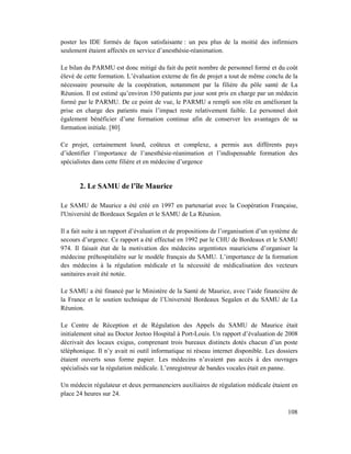poster les IDE formés de façon satisfaisante : un peu plus de la moitié des infirmiers
seulement étaient affectés en service d’anesthésie-réanimation.

Le bilan du PARMU est donc mitigé du fait du petit nombre de personnel formé et du coût
élevé de cette formation. L’évaluation externe de fin de projet a tout de même conclu de la
nécessaire poursuite de la coopération, notamment par la filière du pôle santé de La
Réunion. Il est estimé qu’environ 150 patients par jour sont pris en charge par un médecin
formé par le PARMU. De ce point de vue, le PARMU a rempli son rôle en améliorant la
prise en charge des patients mais l’impact reste relativement faible. Le personnel doit
également bénéficier d’une formation continue afin de conserver les avantages de sa
formation initiale. [80]

Ce projet, certainement lourd, coûteux et complexe, a permis aux différents pays
d’identifier l’importance de l’anesthésie-réanimation et l’indispensable formation des
spécialistes dans cette filière et en médecine d’urgence


       2. Le SAMU de l’île Maurice

Le SAMU de Maurice a été créé en 1997 en partenariat avec la Coopération Française,
l'Université de Bordeaux Segalen et le SAMU de La Réunion.

Il a fait suite à un rapport d’évaluation et de propositions de l’organisation d’un système de
secours d’urgence. Ce rapport a été effectué en 1992 par le CHU de Bordeaux et le SAMU
974. Il faisait état de la motivation des médecins urgentistes mauriciens d’organiser la
médecine préhospitalière sur le modèle français du SAMU. L’importance de la formation
des médecins à la régulation médicale et la nécessité de médicalisation des vecteurs
sanitaires avait été notée.

Le SAMU a été financé par le Ministère de la Santé de Maurice, avec l’aide financière de
la France et le soutien technique de l’Université Bordeaux Segalen et du SAMU de La
Réunion.

Le Centre de Réception et de Régulation des Appels du SAMU de Maurice était
initialement situé au Doctor Jeetoo Hospital à Port-Louis. Un rapport d’évaluation de 2008
décrivait des locaux exigus, comprenant trois bureaux distincts dotés chacun d’un poste
téléphonique. Il n’y avait ni outil informatique ni réseau internet disponible. Les dossiers
étaient ouverts sous forme papier. Les médecins n’avaient pas accès à des ouvrages
spécialisés sur la régulation médicale. L’enregistreur de bandes vocales était en panne.

Un médecin régulateur et deux permanenciers auxiliaires de régulation médicale étaient en
place 24 heures sur 24.

                                                                                          108
 
