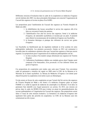 4.1.4. Actions de partenariat avec le Victoria Mahe Hospital

Différentes missions d’évaluation dans le cadre de la coopération en médecine d’urgence
ont été réalisées dès 2003. Les deux principales thématiques ont concerné l’organisation de
l’accueil des urgences et la mise en place d’un SAMU.

Les propositions pour l’amélioration de l’accueil des urgences au Victoria Hospital de
Mahé ont ciblé :
           1. la réhabilitation des locaux accueillant le service des urgences afin d’en
              faire un vrai point d’entrée des patients,
           2. l’identification d’un chef de service des urgences, formé à la médecine
              d’urgence, de nationalité seychelloise et reconnu par ses pairs. Il pourrait
              ainsi obtenir la reconnaissance de la médecine d’urgence aux Seychelles,
           3. la formation théorique et pratique des infirmiers du service aux gestes
              d’urgence.

Les Seychelles ne bénéficiaient pas de régulation médicale ni d’un système de soins
préhospitalier médicalisé. Les premiers paramedics formés en 2011 ont commencé à
travailler dans les ambulances sanitaires alors que l’accueil des urgences n’était pas encore
organisé. Les propositions pour l’organisation de la médecine préhospitalière ont été :
             1. la mise en place d’un numéro unique aboutissant aux urgences du Victoria
                Hospital,
             2. l’affectation d’ambulances dédiées aux malades graves dont l’équipe serait
                composée d’un brancardier, d’un paramedic et d’un infirmier formé aux
                gestes d’urgences.

Ces propositions de coopération sont restées sans suite pour l’instant. Une convention
cadre de partenariat a toutefois été signée en 2009 entre le CHU de La Réunion et le
Ministère de la Santé seychellois. Le Réseau de Médecine d’Urgence s’est donné pour
objectif de porter la coopération et de mettre à jour ces thématiques.

Un des atouts en faveur de cette coopération est que l’actuel chef de service des urgences
du Victoria Hospital de Mahé a été formé à la médecine d’urgence grâce au projet
PARMU et a validé la capacité de médecine de catastrophe à La Réunion. Il est donc un
partenaire bien identifié avec lequel poursuivre ces actions. En 2012, une mission est
prévue dans le cadre du REMU-COI pour évaluer un projet de paramédicalisation des
secours préhospitaliers et l’organisation de l’accueil des urgences. Des propositions seront
faites à l’issue de cette mission évaluative. La formation à la médecine d’urgence doit
également faire partie des priorités de coopération. Le CHU de La Réunion aura très
certainement un rôle à jouer.




                                                                                         119
 
