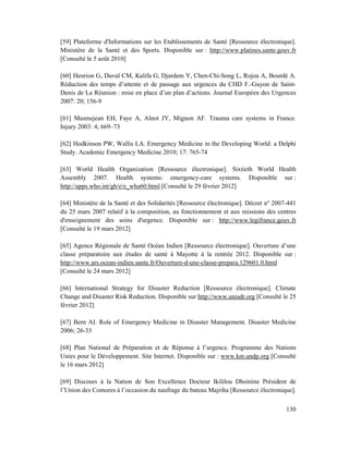 [59] Plateforme d'Informations sur les Etablissements de Santé [Ressource électronique].
Ministère de la Santé et des Sports. Disponible sur : http://www.platines.sante.gouv.fr
[Consulté le 5 août 2010]

[60] Henrion G, Duval CM, Kalifa G, Djardem Y, Chen-Chi-Song L, Rojoa A, Bourdé A.
Réduction des temps d’attente et de passage aux urgences du CHD F.-Guyon de Saint-
Denis de La Réunion : mise en place d’un plan d’actions. Journal Européen des Urgences
2007: 20; 156-9

[61] Masmejean EH, Faye A, Alnot JY, Mignon AF. Trauma care systems in France.
Injury 2003: 4; 669–73

[62] Hodkinson PW, Wallis LA. Emergency Medicine in the Developing World: a Delphi
Study. Academic Emergency Medicine 2010; 17: 765-74

[63] World Health Organization [Ressource électronique]. Sixtieth World Health
Assembly 2007. Health systems: emergency-care systems. Disponible sur :
http://apps.who.int/gb/e/e_wha60.html [Consulté le 29 février 2012]

[64] Ministère de la Santé et des Solidarités [Ressource électronique]. Décret n° 2007-441
du 25 mars 2007 relatif à la composition, au fonctionnement et aux missions des centres
d'enseignement des soins d'urgence. Disponible sur : http://www.legifrance.gouv.fr
[Consulté le 19 mars 2012]

[65] Agence Régionale de Santé Océan Indien [Ressource électronique]. Ouverture d’une
classe préparatoire aux études de santé à Mayotte à la rentrée 2012. Disponible sur :
http://www.ars.ocean-indien.sante.fr/Ouverture-d-une-classe-prepara.129601.0.html
[Consulté le 24 mars 2012]

[66] International Strategy for Disaster Reduction [Ressource électronique]. Climate
Change and Disaster Risk Reduction. Disponible sur http://www.unisdr.org [Consulté le 25
février 2012]

[67] Bern AI. Role of Emergency Medicine in Disaster Management. Disaster Medicine
2006; 26-33

[68] Plan National de Préparation et de Réponse à l’urgence. Programme des Nations
Unies pour le Développement. Site Internet. Disponible sur : www.km.undp.org [Consulté
le 16 mars 2012]

[69] Discours à la Nation de Son Excellence Docteur Ikililou Dhoinine Président de
l’Union des Comores à l’occasion du naufrage du bateau Majriha [Ressource électronique].

                                                                                      130
 