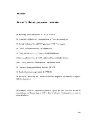 Annexes


Annexe 1 : Liste des personnes rencontrées




Dr Ayassamy, médecin régulateur, SAMU de Maurice

Dr Berthézène, médecin-chef, consulat général de France à Antananarivo

Dr Bourdé, chef de service SAMU-Urgences du CHRU Félix Guyon

Dr Daoulio, assistante technique, CHN El Maarouf

Dr Djabir, chef de service des Urgences du CHN El Maarouf

Pr Guiraud, administrateur de l’UFR Médecine, Université de La Réunion

Mme Kuhbier, attachée d’administration, CHU de La Réunion

Dr Polycarpe, directeur de la Veille Sanitaire, ARS-OI

Dr Rasolofohanitrininosy, présidente de l’AMUM

Pr Raveloson, Professeur des Universités-Praticien Hospitalier en médecine d’urgence,
HJRB Antananarivo




De nombreux médecins, infirmiers et cadres ne figurent pas dans cette liste. Ils ont été
rencontrés sur leur lieu de stage au CHU et dans les hôpitaux d’Antananarivo, de Maurice
et des Seychelles.




                                                                                    134
 