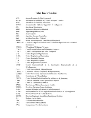 Index des abréviations

AFD :       Agence Française de Développement
AFGSU :     Attestation de Formation aux Gestes et Soins d’Urgence
AFS :       Attestation de Formation Spécialisée
AMUM :      Association des Médecins Urgentistes de Madagascar
AR :        Anesthésie-Réanimation
ARM :       Assistant de Régulation Médicale
ARS :       Agence Régionale de Santé
AS :        Aide-Soignant
ASH :       Agent des Services Hospitaliers
AVC :       Accident Vasculaire Cérébral
BAVU :      Ballon Auto-remplisseur à Valve Unidirectionnelle
CAFISAR :   Certificat d’Aptitude aux Fonctions d’Infirmiers Spécialisés en Anesthésie-
            Réanimation
CAMU :      CApacité de Médecine d’Urgence
CCMU :      Classification Clinique des Malades des Urgences
CESU :      Centre d’Enseignement des Soins d’Urgence
CHD :       Centre Hospitalier Départemental
CHM :       Centre Hospitalier de Mamoudzou
CHN :       Centre Hospitalier National
CHR :       Centre Hospitalier Régional
CHU :       Centre Hospitalier Universitaire
CICID :     Comité Interministériel de la Coopération Internationale et du
            Développement
CIRE :      Cellule Interrégionale d’Epidémiologie
CMU(-C) :   Couverture Maladie Universelle (Complémentaire)
CODIS :     Centre Opérationnel Départemental d’Incendie et de Secours
COI :       Commission de l’Océan Indien
CROSS :     Centre Régional Opérationnel de Surveillance et de Sauvetage
CRRA :      Centre de Réception et de Régulation des Appels
CTA :       Centre de Traitement des Alertes
DASS :      Direction des Affaires Sanitaires et Sociales
DCEM :      Deuxième Cycle des Etudes Médicales
DES(C) :    Diplôme d’Études Spécialisées (Complémentaires)
DGCID :     Direction Générale de la Coopération Internationale et du Développement
DGOS :      Direction Générale de l’Offre de Soins
DRASS :     Direction Régionale des Affaires Sanitaires et Sociales
DU :        Diplôme Universitaire
EBM :       Evidence-Based Medicine
EPS :       Etablissement Public de Santé
EPU :       Enseignement Post-Universitaire
                                                                                    15
 