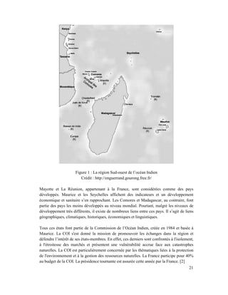 Figure 1 : La région Sud-ouest de l’océan Indien
                         Crédit : http://enguerrand.gourong.free.fr/

Mayotte et La Réunion, appartenant à la France, sont considérées comme des pays
développés. Maurice et les Seychelles affichent des indicateurs et un développement
économique et sanitaire s’en rapprochant. Les Comores et Madagascar, au contraire, font
partie des pays les moins développés au niveau mondial. Pourtant, malgré les niveaux de
développement très différents, il existe de nombreux liens entre ces pays. Il s’agit de liens
géographiques, climatiques, historiques, économiques et linguistiques.

Tous ces états font partie de la Commission de l’Océan Indien, créée en 1984 et basée à
Maurice. La COI s'est donné la mission de promouvoir les échanges dans la région et
défendre l’intérêt de ses états-membres. En effet, ces derniers sont confrontés à l'isolement,
à l'étroitesse des marchés et présentent une vulnérabilité accrue face aux catastrophes
naturelles. La COI est particulièrement concernée par les thématiques liées à la protection
de l'environnement et à la gestion des ressources naturelles. La France participe pour 40%
au budget de la COI. La présidence tournante est assurée cette année par la France. [2]
                                                                                           21
 