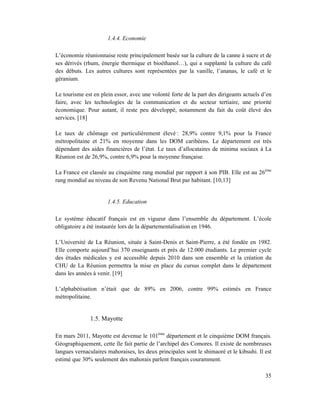 1.4.4. Economie

L’économie réunionnaise reste principalement basée sur la culture de la canne à sucre et de
ses dérivés (rhum, énergie thermique et bioéthanol…), qui a supplanté la culture du café
des débuts. Les autres cultures sont représentées par la vanille, l’ananas, le café et le
géranium.

Le tourisme est en plein essor, avec une volonté forte de la part des dirigeants actuels d’en
faire, avec les technologies de la communication et du secteur tertiaire, une priorité
économique. Pour autant, il reste peu développé, notamment du fait du coût élevé des
services. [18]

Le taux de chômage est particulièrement élevé : 28,9% contre 9,1% pour la France
métropolitaine et 21% en moyenne dans les DOM caribéens. Le département est très
dépendant des aides financières de l’état. Le taux d’allocataires de minima sociaux à La
Réunion est de 26,9%, contre 6,9% pour la moyenne française.

La France est classée au cinquième rang mondial par rapport à son PIB. Elle est au 26ème
rang mondial au niveau de son Revenu National Brut par habitant. [10,13]


                      1.4.5. Education

Le système éducatif français est en vigueur dans l’ensemble du département. L’école
obligatoire a été instaurée lors de la départementalisation en 1946.

L’Université de La Réunion, située à Saint-Denis et Saint-Pierre, a été fondée en 1982.
Elle comporte aujourd’hui 370 enseignants et près de 12.000 étudiants. Le premier cycle
des études médicales y est accessible depuis 2010 dans son ensemble et la création du
CHU de La Réunion permettra la mise en place du cursus complet dans le département
dans les années à venir. [19]

L’alphabétisation n’était que de 89% en 2006, contre 99% estimés en France
métropolitaine.


               1.5. Mayotte

En mars 2011, Mayotte est devenue le 101ème département et le cinquième DOM français.
Géographiquement, cette île fait partie de l’archipel des Comores. Il existe de nombreuses
langues vernaculaires mahoraises, les deux principales sont le shimaoré et le kibsuhi. Il est
estimé que 30% seulement des mahorais parlent français couramment.

                                                                                          35
 