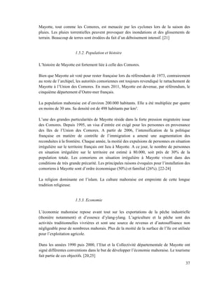 Mayotte, tout comme les Comores, est menacée par les cyclones lors de la saison des
pluies. Les pluies torrentielles peuvent provoquer des inondations et des glissements de
terrain. Beaucoup de terres sont érodées du fait d’un déboisement intensif. [21]


                      1.5.2. Population et histoire

L’histoire de Mayotte est fortement liée à celle des Comores.

Bien que Mayotte ait voté pour rester française lors du référendum de 1973, contrairement
au reste de l’archipel, les autorités comoriennes ont toujours revendiqué le rattachement de
Mayotte à l’Union des Comores. En mars 2011, Mayotte est devenue, par référendum, le
cinquième département d’Outre-mer français.

La population mahoraise est d’environ 200.000 habitants. Elle a été multipliée par quatre
en moins de 30 ans. Sa densité est de 498 habitants par km².

L’une des grandes particularités de Mayotte réside dans la forte pression migratoire issue
des Comores. Depuis 1995, un visa d’entrée est exigé pour les personnes en provenance
des îles de l’Union des Comores. A partir de 2006, l’intensification de la politique
française en matière de contrôle de l’immigration a amené une augmentation des
reconduites à la frontière. Chaque année, la moitié des expulsions de personnes en situation
irrégulière sur le territoire français ont lieu à Mayotte. A ce jour, le nombre de personnes
en situation irrégulière sur le territoire est estimé à 80.000, soit près de 30% de la
population totale. Les comoriens en situation irrégulière à Mayotte vivent dans des
conditions de très grande précarité. Les principales raisons évoquées pour l’installation des
comoriens à Mayotte sont d’ordre économique (50%) et familial (26%). [22-24]

La religion dominante est l’islam. La culture mahoraise est empreinte de cette longue
tradition religieuse.


                      1.5.3. Economie

L’économie mahoraise repose avant tout sur les exportations de la pêche industrielle
(thonière notamment) et d’essence d’ylang-ylang. L’agriculture et la pêche sont des
activités traditionnelles vivrières et sont une source de revenus et d’autosuffisance non
négligeable pour de nombreux mahorais. Plus de la moitié de la surface de l’île est utilisée
pour l’exploitation agricole.

Dans les années 1990 puis 2000, l’Etat et la Collectivité départementale de Mayotte ont
signé différentes conventions dans le but de développer l’économie mahoraise. Le tourisme
fait partie de ces objectifs. [20,25]
                                                                                          37
 