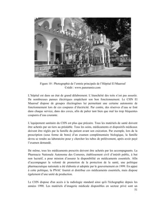 Figure 10 : Photographie de l’entrée principale de l’Hôpital El Maarouf
                             Crédit : www.panoramio.com

L’hôpital est dans un état de grand délabrement. L’étanchéité des toits n’est pas assurée.
De nombreuses pannes électriques empêchent son bon fonctionnement. Le CHN El
Maarouf dispose de groupes électrogènes lui permettant une certaine autonomie de
fonctionnement lors de ces coupures d’électricité. Par contre, des réserves d’eau se font
dans chaque service, dans des cuves, afin de palier tant bien que mal les trop fréquentes
coupures d’eau courante.

L’équipement sanitaire du CHN est plus que précaire. Tous les matériels de santé doivent
être achetés par un tiers au préalable. Tous les soins, médicaments et dispositifs médicaux
doivent être réglés par la famille du patient avant son exécution. Par exemple, lors de la
prescription (sous forme de bons) d’un examen complémentaire biologique, la famille
devra se rendre au laboratoire pour y chercher les tubes de prélèvement, après avoir payé
l’examen demandé.

De même, tous les médicaments prescrits doivent être achetés par les accompagnants. La
Pharmacie Nationale Autonome des Comores, établissement civil d’intérêt public, à but
non lucratif, a pour mission d’assurer la disponibilité en médicaments essentiels. Afin
d’accompagner la volonté de promotion de la protection de la santé, une politique
pharmaceutique nationale a été élaborée et adoptée par le gouvernement en 1999. En appui
à cette politique, la PNAC fournit et distribue ces médicaments essentiels, mais dispose
également d’une unité de production.

Le CHN dispose d'un accès à la radiologie standard ainsi qu'à l'échographie depuis les
années 1990. Les matériels d’imagerie médicale disponibles en secteur privé sont un
                                                                                   51
 