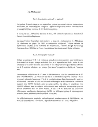 3.2. Madagascar


                      3.2.1. Organisation nationale et régionale

Le système de santé malgache est organisé en système pyramidal, avec un niveau central
décisionnel, un niveau régional chargé de l’appui technique aux districts sanitaires et un
niveau périphérique composé de 111 districts sanitaires.

Il existe près de 3.000 centres de santé de base, 106 centres hospitaliers de district et 20
Centres Hospitaliers Régionaux.

Les deux Centres Hospitaliers Universitaires se trouvent à Antananarivo et à Mahajanga
(au nord-ouest du pays). Le CHU d'Antananarivo comprend l’Hôpital Général de
Befelatanana (HJRB) et la Maternité de Befelatanana, l’Hôpital Joseph Ravoahangy
Andrianavalona (HJRA) et le Centre Hospitalier de Soavinandriana (Hôpital militaire).


                      3.2.2. Démographie médicale

Malgré le nombre de CHR et de centres de santé, la couverture sanitaire reste limitée au vu
de la superficie du pays puisque seulement 60% de la population est situé à moins de cinq
kilomètres d’un centre de santé. Le nombre de lits d’hospitalisation pour 10.000 habitants
est de 3, soit très inférieur à ses voisins. Son taux d’occupation est faible, de l’ordre de
40%.

Le nombre de médecins est de 1,7 pour 10.000 habitants et celui des paramédicaux de 3,2
pour 10.000 habitants. Ces ratios sont très bas et la densité très disparate. En effet, 41% du
personnel soignant s’occupe de 21% de la population totale. Les régions rurales sont très
défavorisées. Une étude de 2001 fait état d'un médecin pour 8.160 habitants en ville et d'un
médecin pour 30.000 habitants dans les zones rurales. De même, 13 urgentistes pour
100.000 habitants sont recensés en milieu urbain pour seulement un urgentiste pour un
million d'habitants dans les zones rurales. 29 des 32 CHD manquent de spécialistes
(chirurgiens, anesthésistes réanimateurs, IADE). Un faible pourcentage de naissances sont
assistées par du personnel qualifié (environ 45%). [43]

Un médecin urgentiste hospitalier malgache perçoit un salaire moyen de 500.000 ariary par
mois, ce qui correspond à 175 euros, l’équivalent de sept fois le « SMIC malgache ».




                                                                                           53
 