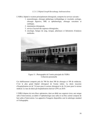 3.2.3. L’Hôpital Joseph Ravoahangy Andrianavalona

L’HJRA, hôpital à vocation principalement chirurgicale, comporte les services suivants :
          1. neurochirurgie, chirurgie pédiatrique (orthopédique et viscérale), urologie,
             chirurgie digestive, ORL et ophtalmologie, chirurgie vasculaire et
             cardiaque,
          2. réanimation chirurgicale,
          3. service d’accueil des urgences chirurgicales,
          4. oncologie, banque du sang, morgue, pharmacie et laboratoire d’analyses
             médicales.




                 Figure 11 : Photographie de l’entrée principale de l’HJRA
                                  Collection personnelle

Cet établissement comporte près de 700 lits dont 580 de chirurgie et 100 de médecine.
C’est le plus grand hôpital chirurgical de l'océan indien. La durée moyenne
d’hospitalisation est de 7,4 jours pour le secteur chirurgical et de 5,6 jours pour le secteur
médical. Le taux de décès par hospitalisation était de 4,59% en 2010.

L’HJRA dispose de trois blocs opératoires, dont un dédié aux urgences (avec une unique
salle d’intervention), un dédié à l’ophtalmologie (une salle) et un bloc central composé de
huit salles d’intervention. Les appareils d’imagerie disponibles sont la radiologie standard
et l’échographie.




                                                                                           54
 