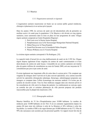 3.3. Maurice


                      3.3.1. Organisation nationale et régionale

L’organisation sanitaire mauricienne est basée sur un secteur public gratuit (médecine,
chirurgie et pharmacie) et un secteur privé payant.

Dans les années 1990, les services de santé ont été décentralisés afin de permettre un
meilleur accès à la santé pour la population. L’île Maurice a été divisée en cinq régions
sanitaires, assez autonomes dans la mise en place de leur programme de santé. Chaque
région sanitaire comprend un Centre Hospitalier Régional :
             1. Port Louis avec le Doctor Jeetoo Hospital,
             2. Pamplemousses avec le Sir Seewoosagur Ramgoolam National Hospital,
             3. Moka-Flacq avec le Flacq Hospital,
             4. Grand Port-Savanne avec le Jawaharlal Nehru Hospital,
             5. Plaines-Wilhems avec le Victoria Hospital.

La sixième région sanitaire correspond à l’île Rodrigues. [35]

La capacité totale d’accueil de ces cinq établissements de santé est de 2.395 lits. Chaque
région dispose également d’une vingtaine de centres de santé communautaire et d’une
demi-dizaine de centres de santé locaux. L'ensemble de ces centres sanitaires ont totalisé
plus de quatre millions de consultations au cours de l'année 2009, soit une moyenne de 75
consultations par jour et par centre de santé.

Il existe également une importante offre de soins dans le secteur privé, l’île comptant une
vingtaine de cliniques dont l’activité est le plus souvent spécialisée, avec comme nouvelle
activité les spécialités chirurgicales (plastique, thoracique, odontologique) proposées aux
étrangers et comptant dans l’effort économique du tourisme médical. Il n’existe pas de
système de sécurité sociale. Tous les frais médicaux engagés dans une structure privée et
les consultations de ville sont à la charge des patients. Les médicaments ne sont pas sujets
au contrôle des prix et certaines pharmacies de ville peuvent proposer des produits
inaccessibles pour la plupart des mauriciens. [34]


                      3.3.2. Démographie médicale

Maurice bénéficie de 33 lits d’hospitalisation pour 10.000 habitants. Le nombre de
médecins pour 10.000 habitants est de 10,6. Il est en constante augmentation depuis les
années 80 mais reste très inférieur à celui de La Réunion et 30% inférieur à celui des
Seychelles. Le nombre d’IDE et de sages-femmes par 10.000 habitants est de 37,3. Plus de
99% des naissances sont assistées par du personnel qualifié. Un rapport récent fait état de
                                                                                         57
 