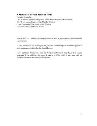 A Monsieur le Docteur Arnaud Bourdé
Praticien Hospitalier
Chef de pôle de Médecine d'Urgence-Grands Brulés-Anesthésie-Réanimation
Chef de service des Urgences-SAMU de La Réunion
Centre Hospitalier Universitaire de La Réunion
Directeur de thèse et Membre du jury




Vous m’avez fait l’honneur de diriger ce travail de thèse et je vous en suis particulièrement
reconnaissant.

Je vous remercie de vos encouragements, de votre lecture critique et de votre disponibilité
au cours de ces mois de recherche et de rédaction.

Merci également de m’avoir permis de découvrir cette région magnifique et les acteurs
intrépides de la médecine d’urgence de ces pays. Cela a été, et est, pour moi une
expérience humaine et scientifique marquante.




                                                                                           7
 