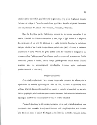84
situation (pour se confier, pour résoudre un problème, pour avoir du plaisir). Ensuite,
l'adolescent indique, à l'aide d'une échelle de type Likert, à quelle fréquence il se tourne
vers ces personnes (0= jamais, 1= à l'occasion, 2=souvent, 3=toujours).
Dans la deuxième partie, l'adolescent nomme les personnes auxquelles il est
attaché. Il fournit des informations comme le nom, l'âge, le type de lien et la fréquence
des rencontres et les activités réalisées avec cette personne. Ensuite, le participant
indique, à l'aide d'une échelle de type Likert graduée de 0 (peu) à 2 (très), le niveau de
satisfaction de cette relation. La grille permet donc de connaître la composition du
réseau social de l'adolescent et d'identifier sur quelles personnes il peut compter: famille
immédiate (parents et fratrie), famille élargie (grands-parents, oncles, tantes, cousins,
cousmes, etc.) ou environnement extra-familial (voisins, amIS, enseignants,
professionnels de la santé, etc.).
Analyses des données
Cette étude exploratoire vise à mieux comprendre comment les adolescents se
représentent la détresse psychologique. Pour ce faire, un devis de recherche mixte
utilisant à la fois des données qualitatives (dessin et enquête) et quantitatives (certains
indices graphiques, résultats à des questionnaires explorant entre autres la consommation
de drogue, les idéations suicidaires et le niveau de colère) est utilisé.
Puisque le dessin de la détresse psychologique est un outil original développé pour
cette étude, deux méthodes d'analyses différentes, mais complémentaires, sont utilisées
afin de mieux saisir le dessin de chaque adolescent : une méthode d'analyse globale
 