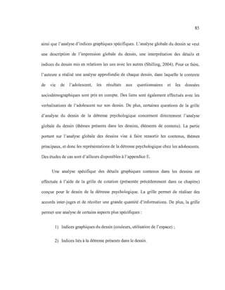 85
ainsi que l'analyse d'indices graphiques spécifiques. L'analyse globale du dessin se veut
une description de l'impression globale du dessin, une interprétation des détails et
indices du dessin mis en relations les uns avec les autres (Shilling, 2004). Pour ce faire,
l'auteure a réalisé une analyse approfondie de chaque dessin, dans laquelle le contexte
de VIe de l'adolescent, les résultats aux questionnaires et les données
sociodémographiques sont pris en compte. Des liens sont également effectués avec les
verbalisations de l'adolescent sur son dessin. De plus, certaines questions de la grille
d'analyse du dessin de la détresse psychologique concernent directement l'analyse
globale du dessin (thèmes présents dans les dessins, éléments de contenu). La partie
portant sur l'analyse globale des dessins vise à faire ressortir les contenus, thèmes
principaux, et donc les représentations de la détresse psychologique chez les adolescents.
Des études de cas sont d'ailleurs disponibles à l'appendice E.
Une analyse spécifique des détails graphiques contenus dans les dessins est
effectuée à l'aide de la grille de cotation (présentée précédemment dans ce chapitre)
conçue pour le dessin de la détresse psychologique. La grille permet de réaliser des
accords inter-juges et de récolter une grande quantité d'informations. De plus, la grille
permet une analyse de certains aspects plus spécifiques :
1) Indices graphiques du dessin (couleurs, utilisation de l'espace) ;
2) Indices liés à la détresse présents dans le dessin.
 