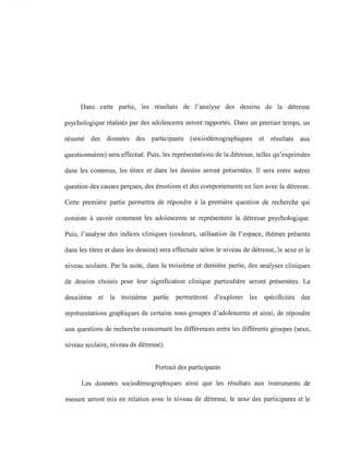 Dans cette partie, les résultats de l'analyse des dessins de la détresse
psychologique réalisés par des adolescents seront rapportés. Dans un premier temps, un
résumé des données des participants (sociodémographiques et résultats aux
questionnaires) sera effectué. Puis, les représentations de la détresse, telles qu'exprimées
dans les contenus, les titres et dans les dessins seront présentées. Il sera entre autres
question des causes perçues, des émotions et des comportements en lien avec la détresse.
Cette première partie permettra de répondre à la première question de recherche qui
consiste à savoir comment les adolescents se représentent la détresse psychologique.
Puis, l'analyse des indices cliniques (couleurs, utilisation de l'espace, thèmes présents
dans les titres et dans les dessins) sera effectuée selon le niveau de détresse, le sexe et le
niveau scolaire. Par la suite, dans la troisième et dernière partie, des analyses cliniques
de dessins choisis pour leur signification clinique particulière seront présentées. La
deuxième et la troisième partie permettront d'explorer les spécificités des
représentations graphiques de certains sous-groupes d'adolescents et ainsi, de répondre
aux questions de recherche concernant les différences entre les différents groupes (sexe,
niveau scolaire, niveau de détresse).
Portrait des participants
Les données sociodémographiques ainsi que les résultats aux instruments de
mesure seront mis en relation avec le niveau de détresse, le sexe des participants et le
 