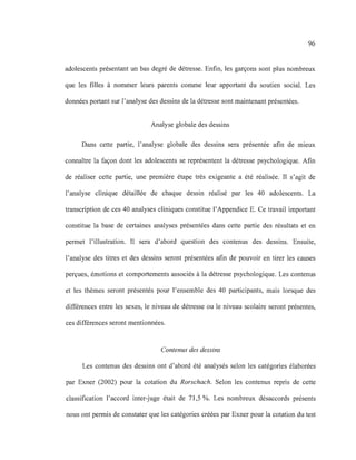 96
adolescents présentant un bas degré de détresse. Enfin, les garçons sont plus nombreux
que les filles à nommer leurs parents comme leur apportant du soutien social. Les
données portant sur l'analyse des dessins de la détresse sont maintenant présentées.
Analyse globale des dessins
Dans cette partie, l'analyse globale des dessins sera présentée afin de mIeux
connaître la façon dont les adolescents se représentent la détresse psychologique. Afin
de réaliser cette partie, une première étape très exigeante a été réalisée. Il s'agit de
l'analyse clinique détaillée de chaque dessin réalisé par les 40 adolescents. La
transcription de ces 40 analyses cliniques constitue l'Appendice E. Ce travail important
constitue la base de certaines analyses présentées dans cette partie des résultats et en
permet l'illustration. Il sera d'abord question des contenus des dessins. Ensuite,
l'analyse des titres et des dessins seront présentées afin de pouvoir en tirer les causes
perçues, émotions et comportements associés à la détresse psychologique. Les contenus
et les thèmes seront présentés pour l'ensemble des 40 participants, mais lorsque des
différences entre les sexes, le niveau de détresse ou le niveau scolaire seront présentes,
ces différences seront mentionnées.
Contenus des dessins
Les contenus des dessins ont d'abord été analysés selon les catégories élaborées
par Exner (2002) pour la cotation du Rorschach. Selon les contenus repris de cette
classification l'accord inter-juge était de 71,5 %. Les nombreux désaccords présents
nous ont permis de constater que les catégories créées par Exner pour la cotation du test
 