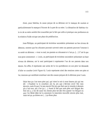 113
Ainsi, pour Sabrina, la cause perçue de sa détresse est le manque de soutien et
particulièrement le manque d'écoute de la part de sa mère. La déception de Sabrina vis-
à-vis de sa mère semble être exacerbée par le fait que celle-ci pratique une profession où
la relation d'aide occupe une place de prédilection.
Jean-Philippe, un participant de troisième secondaire présentant un bas niveau de
détresse, nomme que les chicanes pouvant survenir entre ses parents peuvent l'amener à
se sentir en détresse : «tout va mal, tes parents se chicanent et c'est ça. [...] C'est là que
tout peut commencer. ». Louis, un participant de troisième secondaire présentant un haut
niveau de détresse, est le seul participant à représenter l'un de ses parents dans son
dessin. En effet, il représente une scène de la vie quotidienne où son père lui demande
d'aller se coucher (voir Figure 6). Louis représente ainsi des tensions entre son père et
lui, tensions qui semblent constituer une des causes perçues de la détresse pour Louis.
Ouin ben ça c'est mon père qui, qui vient le soir à onze heures pis qui me
dit: «Faudrait tu te couches» pis là, pis que j'devrais avoir fini mes
devoirs, mais là que j'ai pas encore fini pis que faut que je remette à demain
pis c'est tout, pis c'est ça (...) Aussi le fait que mon père soit fatigué des
fois tsé y, y me dit aussi les choses plus tsé des fois quand t'es fatigué ou
que t'es fâché déjà tsé tu annonces la mauvaise nouvelle encore plus mal,
mais tsé ça, ça donne un (...) ça fesse plus.
 