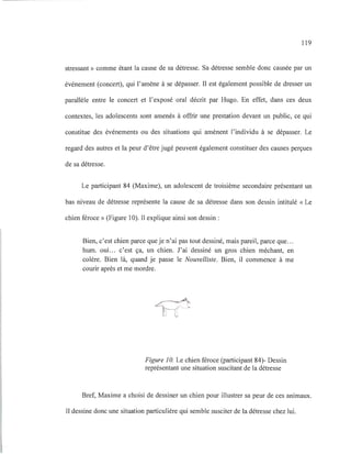 119
stressant» comme étant la cause de sa détresse. Sa détresse semble donc causée par un
événement (concert), qui l'amène à se dépasser. Il est également possible de dresser un
parallèle entre le concert et l'exposé oral décrit par Hugo. En effet, dans ces deux
contextes, les adolescents sont amenés à offrir une prestation devant un public, ce qui
constitue des événements ou des situations qui amènent l'individu à se dépasser. Le
regard des autres et la peur d'être jugé peuvent également constituer des causes perçues
de sa détresse.
Le participant 84 (Maxime), un adolescent de troisième secondaire présentant un
bas niveau de détresse représente la cause de sa détresse dans son dessin intitulé «Le
chien féroce» (Figure 10). Il explique ainsi son dessin:
Bien, c'est chien parce que je n'ai pas tout dessiné, mais pareil, parce que...
hum. oui... c'est ça, un chien. J'ai dessiné un gros chien méchant, en
colère. Bien là, quand je passe le Nouvelliste. Bien, il commence à me
courir après et me mordre.
Figure 10. Le chien féroce (participant 84)- Dessin
représentant une situation suscitant de la détresse
Bref, Maxime a choisi de dessiner un chien pour illustrer sa peur de ces animaux.
Il dessine donc une situation particulière qui semble susciter de la détresse chez lui.
 