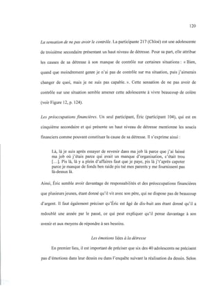 120
La sensation de ne pas avoir le contrôle. La participante 217 (Chloé) est une adolescente
de troisième secondaire présentant un haut niveau de détresse. Pour sa part, elle attribue
les causes de sa détresse à son manque de contrôle sur certaines situations: «Bien,
quand que moindrement genre je n'ai pas de contrôle sur ma situation, puis j'aimerais
changer de quoi, mais je ne suis pas capable. ». Cette sensation de ne pas avoir de
contrôle sur une situation semble amener cette adolescente à vivre beaucoup de colère
(voir Figure 12, p. 124).
Les préoccupations financières. Un seul participant, Éric (participant 104), qui est en
cinquième secondaire et qui présente un haut niveau de détresse mentionne les soucis
financiers comme pouvant constituer la cause de sa détresse. Il s'exprime ainsi :
Là, là je suis après essayer de revenir dans ma job là parce que j'ai laissé
ma job où j'étais parce qui avait un manque d'organisation, c'était trou
[...]. Pis là, là y a plein d'affaires faut que je paye, pis là j't'après capoter
parce je manque de fonds ben raide pis tsé mes parents y me fournissent pas
là-dessus là.
Ainsi, Éric semble avoir davantage de responsabilités et des préoccupations financières
que plusieurs jeunes, étant donné qu'il vit avec son père, qui ne dispose pas de beaucoup
d'argent. Il faut également préciser qu'Éric est âgé de dix-huit ans étant donné qu'il a
redoublé une année par le passé, ce qui peut expliquer qu'il pense davantage à son
avenir et aux moyens de répondre à ses besoins.
Les émotions liées à la détresse
En premier lieu, il est important de préciser que six des 40 adolescents ne précisent
pas d'émotions dans leur dessin ou dans l'enquête suivant la réalisation du dessin. Selon
 