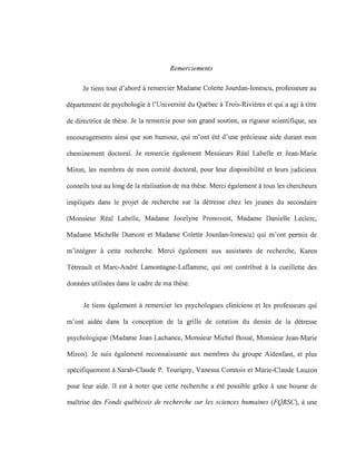 Remerciements
Je tiens tout d'abord à remercier Madame Colette Jourdan-Ionescu, professeure au
département de psychologie à l'Université du Québec à Trois-Rivières et qui a agi à titre
de directrice de thèse. Je la remercie pour son grand soutien, sa rigueur scientifique, ses
encouragements ainsi que son humour, qui m'ont été d'une précieuse aide durant mon
cheminement doctoral. Je remercie également Messieurs Réal Labelle et Jean-Marie
Miron, les membres de mon comité doctoral, pour leur disponibilité et leurs judicieux
conseils tout au long de la réalisation de ma thèse. Merci également à tous les chercheurs
impliqués dans le projet de recherche sur la détresse chez les jeunes du secondaire
(Monsieur Réal Labelle, Madame Jocelyne Pronovost, Madame Danielle Leclerc,
Madame Michelle Dumont et Madame Colette Jourdan-Ionescu) qui m'ont permis de
m'intégrer à cette recherche. Merci également aux assistants de recherche, Karen
Tétreault et Marc-André Lamontagne-Laflamme, qui ont contribué à la cueillette des
données utilisées dans le cadre de ma thèse.
Je tiens également à remercier les psychologues cliniciens et les professeurs qui
m'ont aidée dans la conception de la grille de cotation du dessin de la détresse
psychologique (Madame Joan Lachance, Monsieur Michel Bossé, Monsieur Jean-Marie
Miron). Je suis également reconnaissante aux membres du groupe Aidenfant, et plus
spécifiquement à Sarah-Claude P. Tourigny, Vanessa Comtois et Marie-Claude Lauzon
pour leur aide. Il est à noter que cette recherche a été possible grâce à une bourse de
maîtrise des Fonds québécois de recherche sur les sciences humaines (FQRSC), à une
 