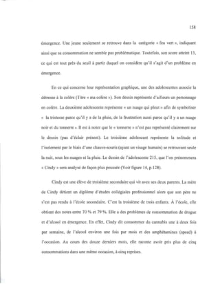 158
émergence. Une jeune seulement se retrouve dans la catégorie «feu vert », indiquant
ainsi que sa consommation ne semble pas problématique. Toutefois, son score atteint 13,
ce qui est tout près du seuil à partir duquel on considère qu'il s'agit d'un problème en
émergence.
En ce qui concerne leur représentation graphique, une des adolescentes associe la
détresse à la colère (Titre « ma colère »). Son dessin représente d'ailleurs un personnage
en colère. La deuxième adolescente représente « un nuage qui pleut» afin de symboliser
« la tristesse parce qu'il y a de la pluie, de la frustration aussi parce qu'il y a un nuage
noir et du tonnerre». Il est à noter que le «tonnerre» n'est pas représenté clairement sur
le dessin (pas d'éclair présent). Le troisième adolescent représente la solitude et
l'isolement par le biais d'une chauve-souris (ayant un visage humain) se retrouvant seule
la nuit, sous les nuages et la pluie. Le dessin de l'adolescente 215, que l'on prénommera
« Cindy» sera analysé de façon plus poussée (Voir figure 14, p.128).
Cindy est une élève de troisième secondaire qui vit avec ses deux parents. La mère
de Cindy détient un diplôme d'études collégiales professionnel alors que son père ne
s'est pas rendu à l'école secondaire. C'est la troisième de trois enfants. À l'école, elle
obtient des notes entre 70 % et 79 %. Elle a des problèmes de consommation de drogue
et d'alcool en émergence. En effet, Cindy dit consommer du cannabis une à deux fois
par semaine, de l'alcool environ une fois par mois et des amphétamines (speed) à
l'occasion. Au cours des douze derniers mois, elle raconte avoir pris plus de cinq
consommations dans une même occasion, à cinq reprises.
 
