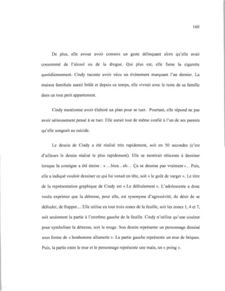 160
De plus, elle avoue aVOir commIS un geste délinquant alors qu'elle avait
consommé de l'alcool ou de la drogue. Qui plus est, elle fume la cigarette
quotidiennement. Cindy raconte avoir vécu un événement marquant l'an dernier. La
maison familiale aurait brûlé et depuis ce temps, elle vivrait avec le reste de sa famille
dans un tout petit appartement.
Cindy mentionne avoir élaboré un plan pour se tuer. Pourtant, elle répond ne pas
avoir sérieusement pensé à se tuer. Elle aurait tout de même confié à l'un de ses parents
qu'elle songeait au suicide.
Le dessin de Cindy a été réalisé très rapidement, soit en 50 secondes (c'est
d'ailleurs le dessin réalisé le plus rapidement). Elle se montrait réticente à dessiner
lorsque la consigne a été émise : « ...bien...eh... Ça se dessine pas vraiment »... Puis,
elle a indiqué vouloir dessiner ce qui lui venait en tête, soit « le goût de varger ». Le titre
de la représentation graphique de Cindy est « Le défoulement». L'adolescente a donc
voulu exprimer que la détresse, pour elle, est synonyme d'agressivité, de désir de se
défouler, de frapper.... Elle utilise en tout trois zones de la feuille, soit les zones 1, 4 et 7,
soit seulement la partie à l'extrême gauche de la feuille. Cindy n'utilise qu'une couleur
pour symboliser la détresse, soit le rouge. Son dessin représente un personnage dessiné
sous forme de «bonhomme allumette ». La partie gauche représente un mur de briques.
Puis, la partie entre le mur et le personnage représente une main, un « poing».
 