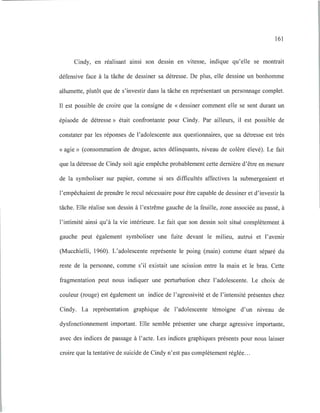 161
Cindy, en réalisant ainsi son dessin en vitesse, indique qu'elle se montrait
défensive face à la tâche de dessiner sa détresse. De plus, elle dessine un bonhomme
allumette, plutôt que de s'investir dans la tâche en représentant un personnage complet.
Il est possible de croire que la consigne de «dessiner comment elle se sent durant un
épisode de détresse» était confrontante pour Cindy. Par ailleurs, il est possible de
constater par les réponses de l'adolescente aux questionnaires, que sa détresse est très
« agie» (consommation de drogue, actes délinquants, niveau de colère élevé). Le fait
que la détresse de Cindy soit agie empêche probablement cette dernière d'être en mesure
de la symboliser sur papier, comme si ses difficultés affectives la submergeaient et
l'empêchaient de prendre le recul nécessaire pour être capable de dessiner et d'investir la
tâche. Elle réalise son dessin à l'extrême gauche de la feuille, zone associée au passé, à
l'intimité ainsi qu'à la vie intérieure. Le fait que son dessin soit situé complètement à
gauche peut également symboliser une fuite devant le milieu, autrui et l'avenir
(Mucchielli, 1960). L'adolescente représente le poing (main) comme étant séparé du
reste de la personne, comme s'il existait une scission entre la main et le bras. Cette
fragmentation peut nous indiquer une perturbation chez l'adolescente. Le choix de
couleur (rouge) est également un indice de l'agressivité et de l'intensité présentes chez
Cindy. La représentation graphique de l'adolescente témoigne d'un niveau de
dysfonctionnement important. Elle semble présenter une charge agressive importante,
avec des indices de passage à l'acte. Les indices graphiques présents pour nous laisser
croire que la tentative de suicide de Cindy n'est pas complètement réglée.. .
 