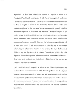 164
dépressives. Les deux zones utilisées sont associées à l'angoisse, à la fuite et à
l'insécurité. L'emploi de la moitié gauche de la feuille renvoie au passé. Il semble que
l'emplacement du dessin réalisé par l'adolescente reflète bien ses sentiments par rapport
au deuil de son père, un événement très traumatisant. En effet, Ariane semble vivre
beaucoup de tristesse en lien avec cette perte et les événements tristes la renvoient
directement au passé et au deuil de son père. Le dessin d'Ariane est très petit, ce qui
semble indiquer un sentiment d'inadéquation et une faible estime de soi. Le personnage
dessiné semble petit, perdu, isolé dans le bas de la page blanche. Ariane semble vouloir
communiquer le message que parfois elle se sent bien démunie par rapport à tout ce qui
se passe autour d'elle. Le noir, associé au deuil et à l'anxiété, est la seule couleur
utilisée. De plus, le bonhomme allumette n'a pas de visage. Les lignes du dessin sont
faibles, ce qui peut être associé à un manque d'assurance ou encore à des traits
dépressifs. Une rature est également présente sur le dessin: Ariane a biffé la patte du lit.
Cette rature peut représenter une insatisfaction à l'égard de soi ou une prise de
conscience d'un échec de perspective.
Bref, l'analyse des indices graphiques ne semble pas aller dans le même sens que les
résultats obtenus aux questionnaires. En effet, il semble qu'Ariane vive davantage de
détresse (traits dépressifs), que ce qu'elle a révélé dans le questionnaire. Il est toutefois
possible de croire qu'Ariane arrive à surmonter sa détresse grâce aux nombreux facteurs
de protection présents autour d'elle : son bon réseau social, son bon niveau cognitif et sa
réussite scolaire (moyenne élevée), son implication dans des activités valorisantes
(comités), etc.
 