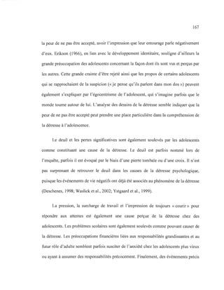 167
la peur de ne pas être accepté, avoir l'impression que leur entourage parle négativement
d'eux. Erikson (1966), en lien avec le développement identitaire, souligne d'ailleurs la
grande préoccupation des adolescents concernant la façon dont ils sont vus et perçus par
les autres. Cette grande crainte d'être rejeté ainsi que les propos de certains adolescents
qui se rapprochaient de la suspicion (<<je pense qu'ils parlent dans mon dos ») peuvent
également s'expliquer par l'égocentrisme de l'adolescent, qui s'imagine parfois que le
monde tourne autour de lui. L'analyse des dessins de la détresse semble indiquer que la
peur de ne pas être accepté peut prendre une place particulière dans la compréhension de
la détresse à l'adolescence.
Le deuil et les pertes significatives sont également soulevés par les adolescents
comme constituant une cause de la détresse. Le deuil est parfois nommé lors de
l'enquête, parfois il est évoqué par le biais d'une pierre tombale ou d'une croix. Il n'est
pas surprenant de retrouver le deuil dans les causes de la détresse psychologique,
puisque les événements de vie négatifs ont déjà été associés au phénomène de la détresse
(Deschenes, 1998; Waslick et al., 2002; Ystgaard et al., 1999).
La pression, la surcharge de travail et l'impression de toujours «courir» pour
répondre aux attentes est également une cause perçue de la détresse chez des
adolescents. Les problèmes scolaires sont également soulevés comme pouvant causer de
la détresse. Les préoccupations financières liées aux responsabilités grandissantes et au
futur rôle d'adulte semblent parfois susciter de l'anxiété chez les adolescents plus vieux
ou ayant à assumer des responsabilités précocement. Finalement, des événements précis
 